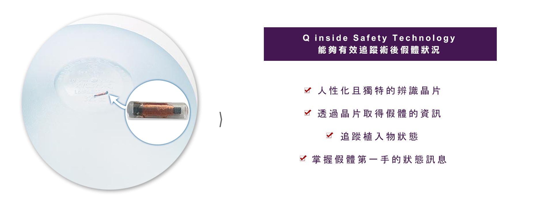 Q inside Safety Technology 能夠有效追蹤術後假體狀況  魔滴隆乳採用美國FDA核可用於人體微型的安全晶片置放於假體內，人性化且獨特的辨識晶片